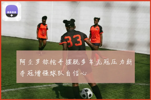 阿圭罗称枪手摆脱多年无冠压力新夺冠增强球队自信心
