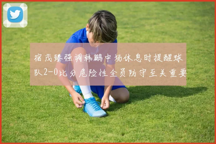 宿茂臻强调韩鹏中场休息时提醒球队2-0比分危险性全员防守至关重要