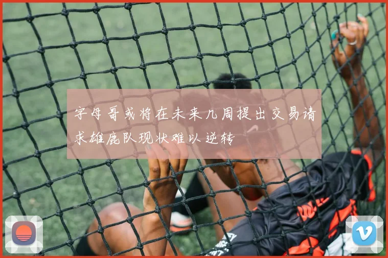 字母哥或将在未来几周提出交易请求雄鹿队现状难以逆转