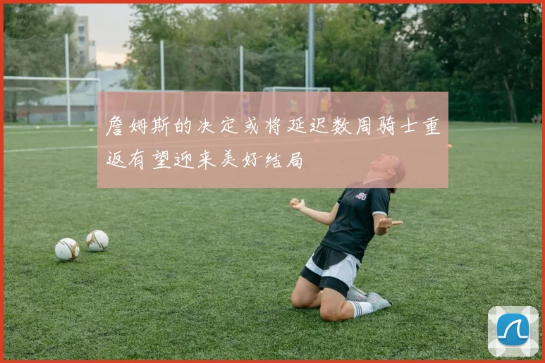 詹姆斯的决定或将延迟数周骑士重返有望迎来美好结局