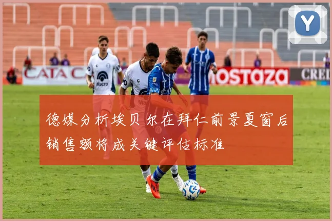 德媒分析埃贝尔在拜仁前景夏窗后销售额将成关键评估标准