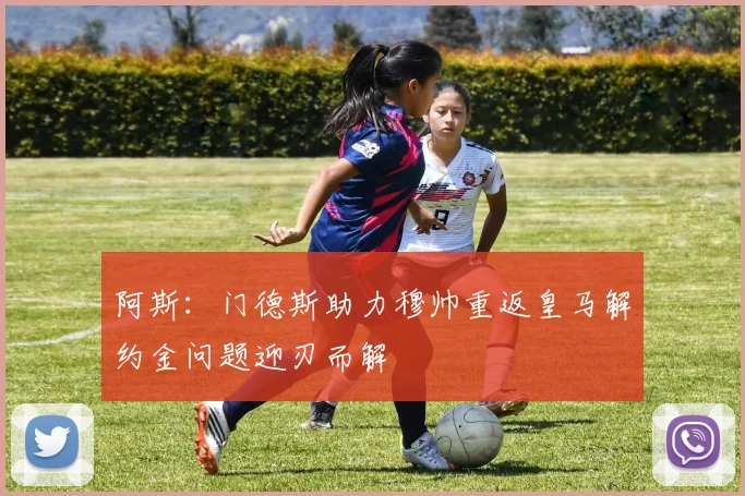 阿斯：门德斯助力穆帅重返皇马解约金问题迎刃而解