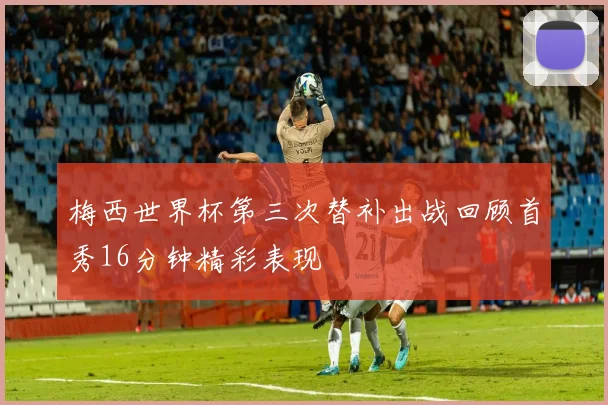 梅西世界杯第三次替补出战回顾首秀16分钟精彩表现