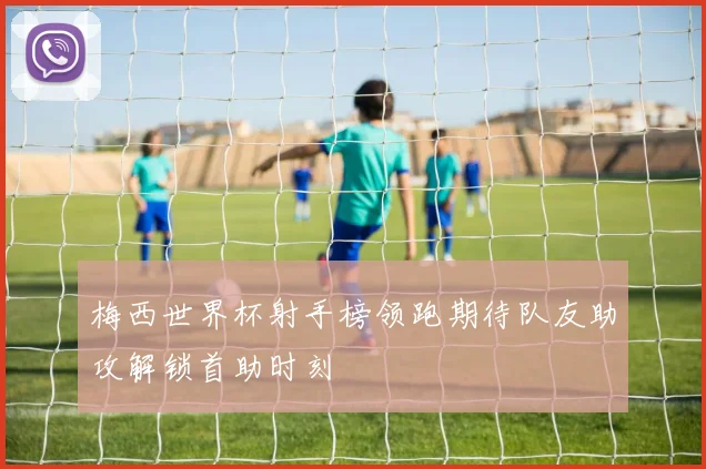 梅西世界杯射手榜领跑期待队友助攻解锁首助时刻