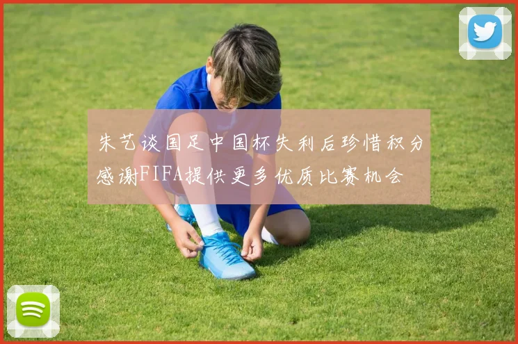 朱艺谈国足中国杯失利后珍惜积分感谢FIFA提供更多优质比赛机会
