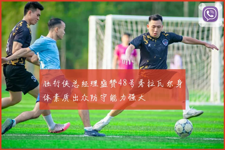 独行侠总经理盛赞48号秀拉瓦尔身体素质出众防守能力强大