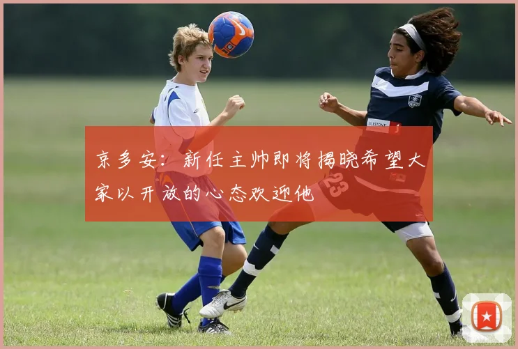 京多安：新任主帅即将揭晓希望大家以开放的心态欢迎他