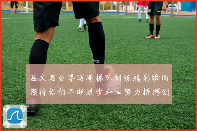 吕文君分享海港梯队训练精彩瞬间期待你们不断进步加油努力拼搏创造辉煌