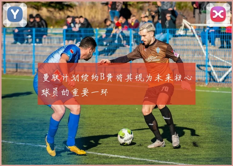 曼联计划续约B费将其视为未来核心球员的重要一环