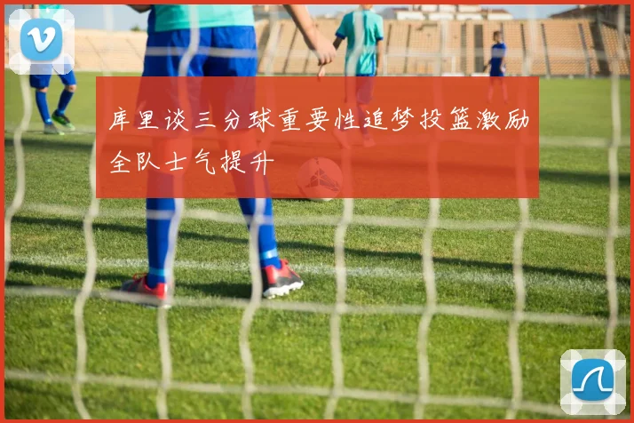 库里谈三分球重要性追梦投篮激励全队士气提升