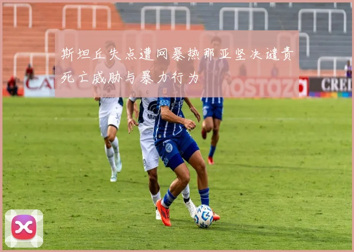 斯坦丘失点遭网暴热那亚坚决谴责死亡威胁与暴力行为