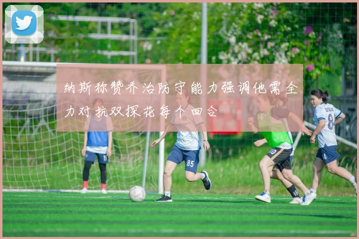 纳斯称赞乔治防守能力强调他需全力对抗双探花每个回合