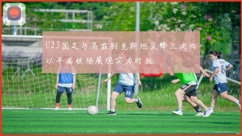 U23国足与乌兹别克斯坦交锋三次均以平局收场展现实力对抗