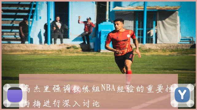 乌杰里强调教练组NBA经验的重要性与梅进行深入讨论