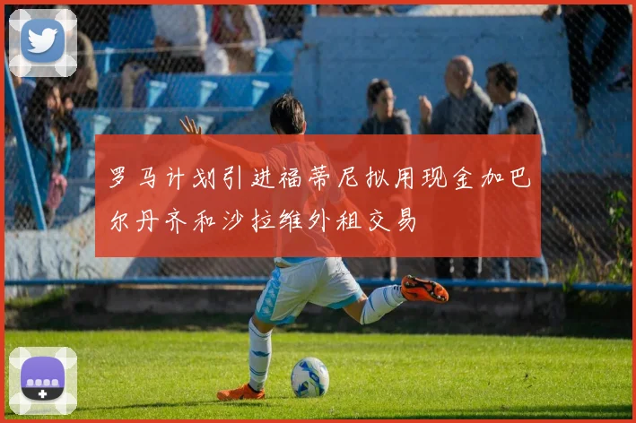 罗马计划引进福蒂尼拟用现金加巴尔丹齐和沙拉维外租交易