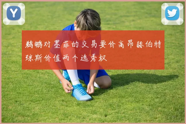 鹈鹕对墨菲的交易要价高昂赫伯特琼斯价值两个选秀权