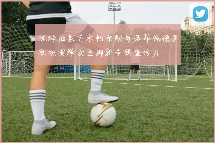 玩转抽象艺术帕尔默与若昂佩德罗联袂演绎麦当娜新专辑宣传片