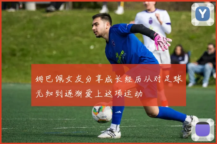 姆巴佩女友分享成长经历从对足球无知到逐渐爱上这项运动