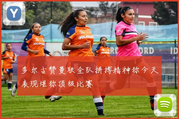 多尔古赞曼联全队拼搏精神称今天表现堪称顶级比赛