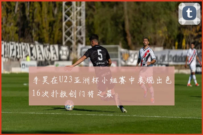李昊在U23亚洲杯小组赛中表现出色16次扑救创门将之最