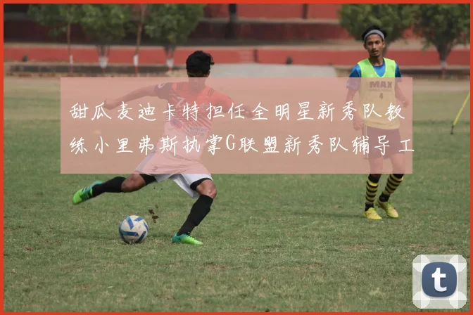 甜瓜麦迪卡特担任全明星新秀队教练小里弗斯执掌G联盟新秀队辅导工作