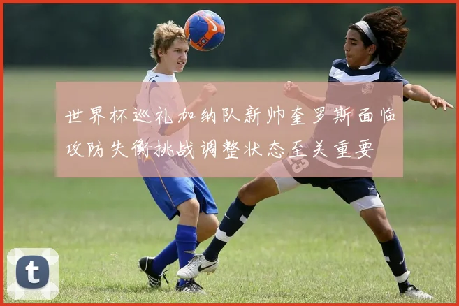 世界杯巡礼加纳队新帅奎罗斯面临攻防失衡挑战调整状态至关重要