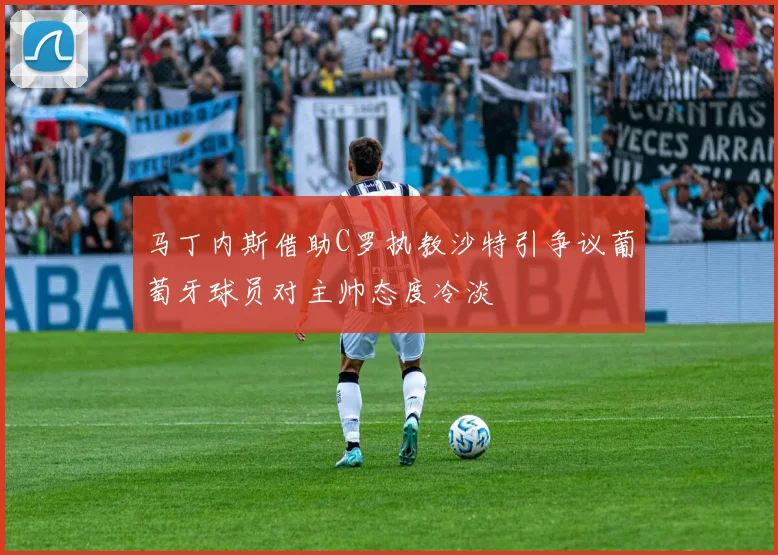 马丁内斯借助C罗执教沙特引争议葡萄牙球员对主帅态度冷淡