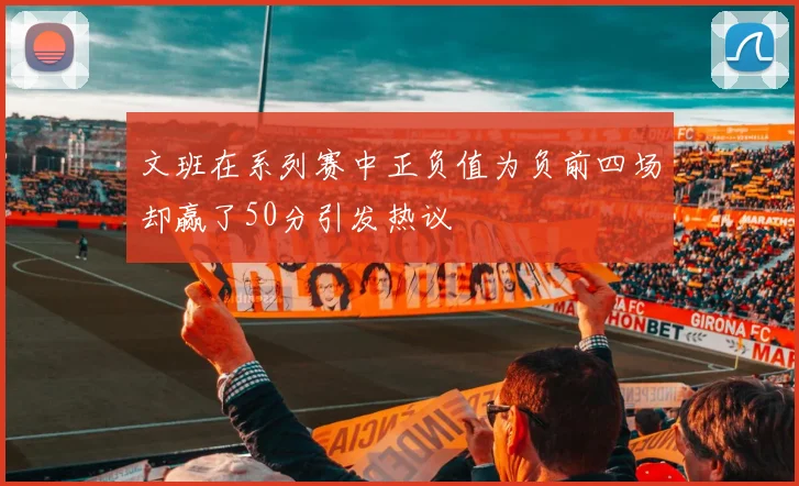 文班在系列赛中正负值为负前四场却赢了50分引发热议
