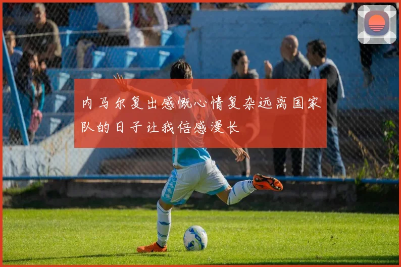 内马尔复出感慨心情复杂远离国家队的日子让我倍感漫长